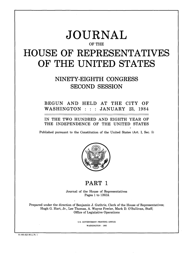 handle is hein.congrec/jhouseus0009 and id is 1 raw text is: 







                   JOURNAL
                           OF THE

  HOUSE OF REPRESENTATIVES

        OF THE UNITED STATES


              NINETY-EIGHTH CONGRESS

                    SECOND SESSION



          BEGUN AND HELD AT THE CITY OF
          WASHINGTON : : : JANUARY 23, 1984

          IN THE TWO  HUNDRED  AND  EIGHTH YEAR OF
          THE  INDEPENDENCE  OF THE  UNITED  STATES

        Published pursuant to the Constitution of the United States (Art. I, Sec. 5)











                          PART 1
                  Journal of the House of Representatives
                          Pages 1 to 1262A

    Prepared under the direction of Benjamin J. Guthrie, Clerk of the House of Representatives;
         Hugh G. Hart, Jr., Lee Thomas, A. Wayne Fowler, Mark D. O'Sullivan, Staff;
                      Office of Legislative Operations

                      U.S. GOVERNMENT PRINTING OFFICE
                          WASHINGTON : 1985

31-065-HJ-98-2, Pt. 1


