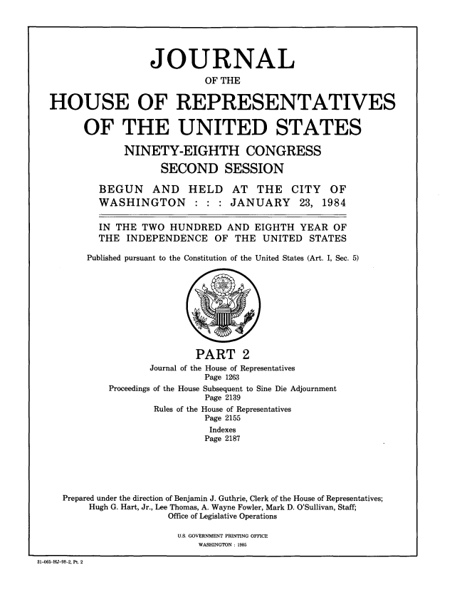 handle is hein.congrec/jhouseus0010 and id is 1 raw text is: 





                  JOURNAL
                           OF THE


HOUSE OF REPRESENTATIVES


OF THE UNITED STATES

       NINETY-EIGHTH CONGRESS

             SECOND SESSION


BEGUN AND HELD AT THE
WASHINGTON : : : JANUARY


CITY
23,


OF
1984


  IN THE TWO HUNDRED AND EIGHTH YEAR OF
  THE INDEPENDENCE OF THE UNITED STATES

Published pursuant to the Constitution of the United States (Art. I, Sec. 5)


        PART 2
Journal of the House of Representatives
          Page 1263


Proceedings


of the House Subsequent to Sine Die Adjournment
         Page 2139


                Rules of the House of Representatives
                         Page 2155
                         Indexes
                         Page 2187





Prepared under the direction of Benjamin J. Guthrie, Clerk of the House of Representatives;
     Hugh G. Hart, Jr., Lee Thomas, A. Wayne Fowler, Mark D. O'Sullivan, Staff;
                  Office of Legislative Operations


U.S. GOVERNMENT PRINTING OFFICE
    WASHINGTON : 1985


31-065-HJ-98-2, Pt. 2


