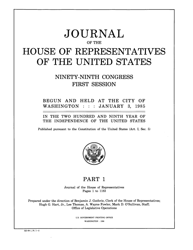 handle is hein.congrec/jhouseus0011 and id is 1 raw text is: 






                JOURNAL
                         OF THE

HOUSE OF REPRESENTATIVES

      OF THE UNITED STATES


             NINETY-NINTH CONGRESS
                    FIRST SESSION


BEGUN AND
WASHINGTON


HELD


AT THE CITY OF
JANUARY 3, 1985


  IN THE TWO HUNDRED AND NINTH YEAR OF

  THE INDEPENDENCE OF THE UNITED     STATES

Published pursuant to the Constitution of the United States (Art. I, Sec. 5)


                        PART 1
                Journal of the House of Representatives
                       Pages 1 to 1183

  Prepared under the direction of Benjamin J. Guthrie, Clerk of the House of Representatives;
      Hugh G. Hart, Jr., Lee Thomas, A. Wayne Fowler, Mark D. O'Sullivan, Staff;
                   Office of Legislative Operations

                     U.S. GOVERNMENT PRINTING OFFICE
                        WASHINGTON : 1986

-HJ-99-1, Pt. 1-2


