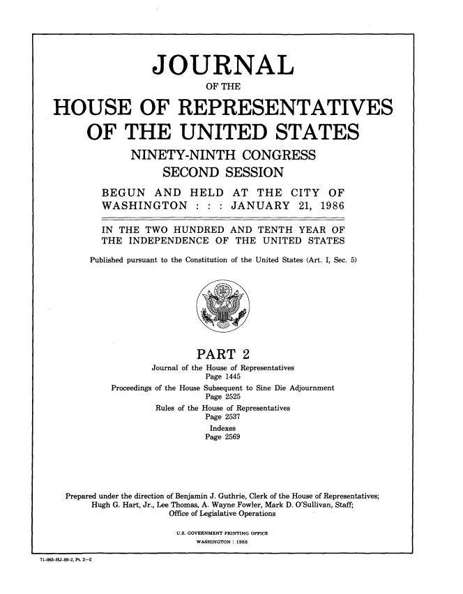 handle is hein.congrec/jhouseus0014 and id is 1 raw text is: 






                  JOURNAL
                           OF THE


HOUSE OF REPRESENTATIVES


      OF THE UNITED STATES

              NINETY-NINTH CONGRESS

                    SECOND SESSION


BEGUN AND HELD AT THE CITY
WASHINGTON : : : JANUARY 21,


OF
1986


  IN THE TWO HUNDRED AND TENTH YEAR OF

  THE INDEPENDENCE OF THE UNITED STATES

Published pursuant to the Constitution of the United States (Art. I, Sec. 5)


                       PART 2
               Journal of the House of Representatives
                         Page 1445
        Proceedings of the House Subsequent to Sine Die Adjournment
                         Page 2525
                Rules of the House of Representatives
                         Page 2537
                         Indexes
                         Page 2569






Prepared under the direction of Benjamin J. Guthrie, Clerk of the House of Representatives;
     Hugh G. Hart, Jr., Lee Thomas, A. Wayne Fowler, Mark D. O'Sullivan, Staff;
                  Office of Legislative Operations


U.S. GOVERNMENT PRINTING OFFICE
    WASHINGTON : 1988


71-065-HJ-99-2, Pt. 2-2


