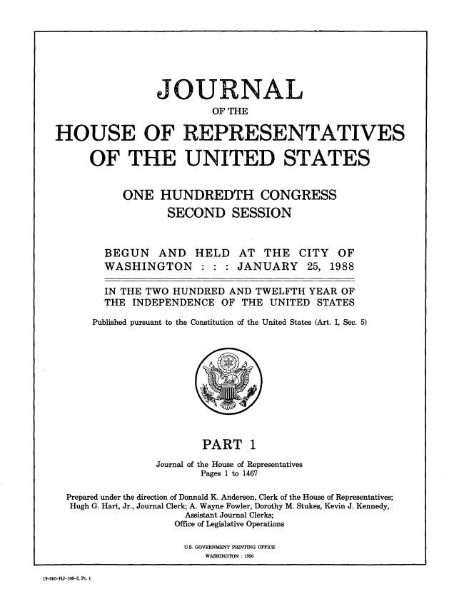 handle is hein.congrec/jhouseus0017 and id is 1 raw text is: 







                 JOURNAL
                          OF THE

HOUSE OF REPRESENTATIVES


OF THE UNITED STATES


     ONE HUNDREDTH CONGRESS
             SECOND SESSION


BEGUN AND HELD
WASHINGTON : : :


AT THE
JANUARY


  IN THE TWO HUNDRED AND TWELFTH YEAR OF

  THE  INDEPENDENCE  OF THE  UNITED  STATES

Published pursuant to the Constitution of the United States (Art. I, Sec. 5)


PART 1


Journal of


the House of Representatives
Pages 1 to 1467


Prepared under the direction of Donnald K. Anderson, Clerk of the House of Representatives;
Hugh G. Hart, Jr., Journal Clerk; A. Wayne Fowler, Dorothy M. Stukes, Kevin J. Kennedy,
                    Assistant Journal Clerks;
                  Office of Legislative Operations

                    U.S. GOVERNMENT PRINTING OFFICE
                       WASHINGTON : 1990


19-065-HJ-100-2, Pt. 1


CITY
25,


OF
1988


