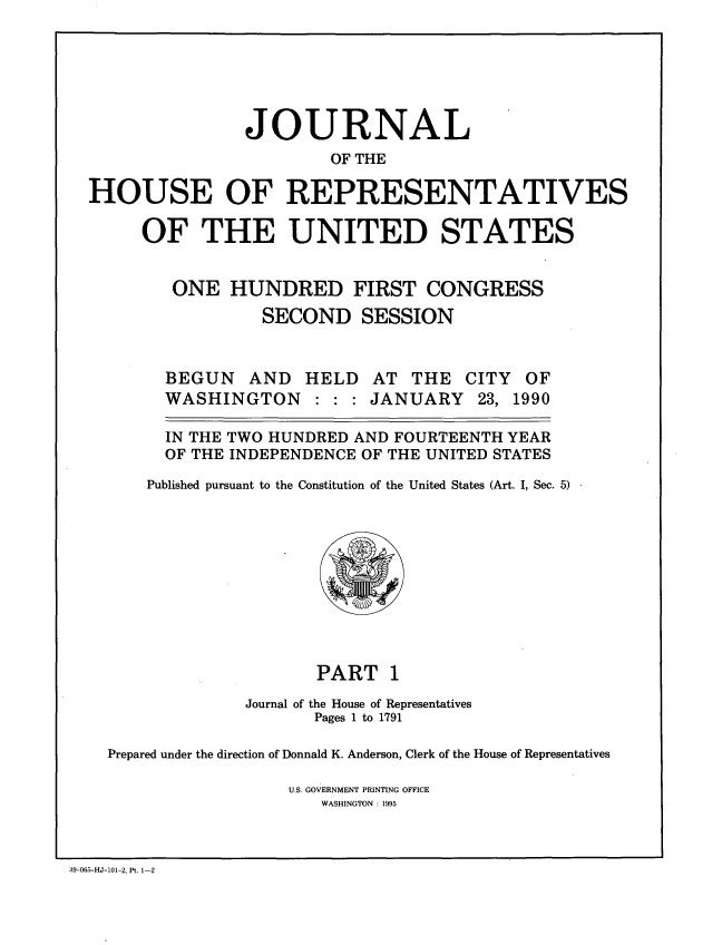 handle is hein.congrec/jhouseus0021 and id is 1 raw text is: 





               JOURNAL
                        OF THE

HOUSE OF REPRESENTATIVES

     OF THE UNITED STATES


        ONE HUNDRED FIRST CONGRESS
                 SECOND SESSION


BEGUN AND HELD AT THE
WASHINGTON : : : JANUARY


CITY
23,


OF
1990


  IN THE TWO HUNDRED AND FOURTEENTH YEAR
  OF THE INDEPENDENCE OF THE UNITED STATES
Published pursuant to the Constitution of the United States (Art. I, Sec. 5)


                     PART 1
              Journal of the House of Representatives
                    Pages 1 to 1791

Prepared under the direction of Donnald K. Anderson, Clerk of the House of Representatives

                  U.S. GOVERNMENT PRINTING OFFICE
                     WASHINGTON : 1995


39-065-HJ-101-2, Pt. 1-2


