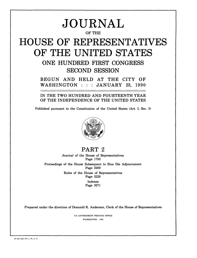 handle is hein.congrec/jhouseus0022 and id is 1 raw text is: 




                 JOURNAL
                          OF THE

HOUSE OF REPRESENTATIVES


OF THE UNITED STATES

   ONE HUNDRED FIRST CONGRESS
             SECOND SESSION


BEGUN AND HELD AT THE
WASHINGTON : : : JANUARY


CITY
23,


OF
1990


  IN THE TWO HUNDRED AND FOURTEENTH YEAR

  OF THE INDEPENDENCE OF THE UNITED STATES

Published pursuant to the Constitution of the United States (Art. I, Sec. 5)


                      PART 2
               Journal of the House of Representatives
                        Page 1793
        Proceedings of the House Subsequent to Sine Die Adjournment
                        Page 3209
               Rules of the House of Representatives
                        Page 3229
                        Indexes
                        Page 3271




Prepared under the direction of Donnald K. Anderson, Clerk of the House of Representatives


U.S. GOVERNMENT PRINTING OFFICE
   WASHINGTON : 1995


39-065-HJ-101-1, Pt. 2-2


