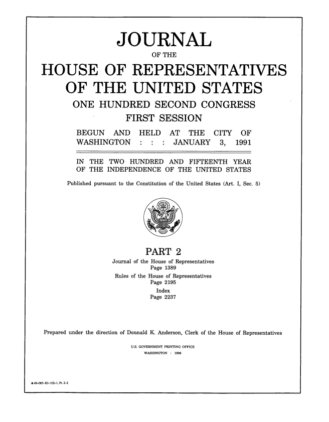 handle is hein.congrec/jhouseus0024 and id is 1 raw text is: 




                  JOURNAL
                          OF THE

HOUSE OF REPRESENTATIVES


OF THE UNITED STATES

  ONE   HUNDRED SECOND CONGRESS

              FIRST   SESSION


AND   HELD   AT   THE  CITY   OF


WASHINGTON


:  : :  JANUARY


3,  1991


TWO  HUNDRED
INDEPENDENCE


AND   FIFTEENTH YEAR
OF THE UNITED STATES


     Published pursuant to the Constitution of the United States (Art. I, Sec. 5)









                        PART   2
                Journal of the House of Representatives
                         Page 1389
                 Rules of the House of Representatives
                         Page 2195
                         Index
                         Page 2237




Prepared under the direction of Donnald K Anderson, Clerk of the House of Representatives


U.S. GOVERNMENT PRINTING OFFICE
   WASHINGTON : 1996


*49-065-HI-102-1. PL 2-2


BEGUN


IN THE
OF THE


