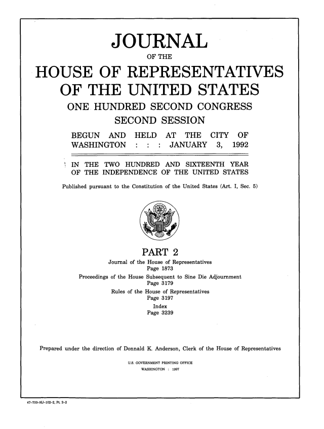 handle is hein.congrec/jhouseus0026 and id is 1 raw text is: 





                  JOURNAL
                          OF THE

HOUSE OF REPRESENTATIVES


OF THE UNITED STATES

  ONE HUNDRED SECOND CONGRESS

             SECOND SESSION


BEGUN AND
WASHINGTON


HELD AT THE CITY OF
: : : JANUARY 3, 1992


  IN THE TWO HUNDRED AND SIXTEENTH YEAR
  OF THE INDEPENDENCE OF THE UNITED STATES

Published pursuant to the Constitution of the United States (Art. I, Sec. 5)


                        PART 2
                Journal of the House of Representatives
                         Page 1873
         Proceedings of the House Subsequent to Sine Die Adjournment
                         Page 3179
                 Rules of the House of Representatives
                          Page 3197
                          Index
                          Page 3239




Prepared under the direction of Donnald K. Anderson, Clerk of the House of Representatives


U.S. GOVERNMENT PRINTING OFFICE
   WASHINGTON : 1997


47-700-HJ-102-2, Pt. 2-2



