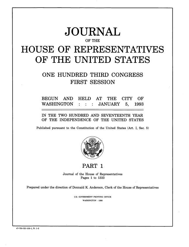 handle is hein.congrec/jhouseus0027 and id is 1 raw text is: 





                 JOURNAL
                         OF THE

HOUSE OF REPRESENTATIVES

     OF THE UNITED STATES


        ONE HUNDRED THIRD CONGRESS
                   FIRST SESSION


BEGUN AND
WASHINGTON


HELD AT THE
: : : JANUARY


  IN THE TWO HUNDRED AND SEVENTEENTH YEAR
  OF THE INDEPENDENCE OF THE UNITED STATES
Published pursuant to the Constitution of the United States (Art. I, Sec. 5)


                     . PART 1
              Journal of the House of Representatives
                     Pages 1 to 1333

Prepared under the direction of Donnald K. Anderson, Clerk of the House of Representatives

                  U.S. GOVERNMENT PRINTING OFFICE
                     WASHINGTON : 1998


47-750-HJ-103-1, Pt. 1-2


CITY
5,


OF
1993


