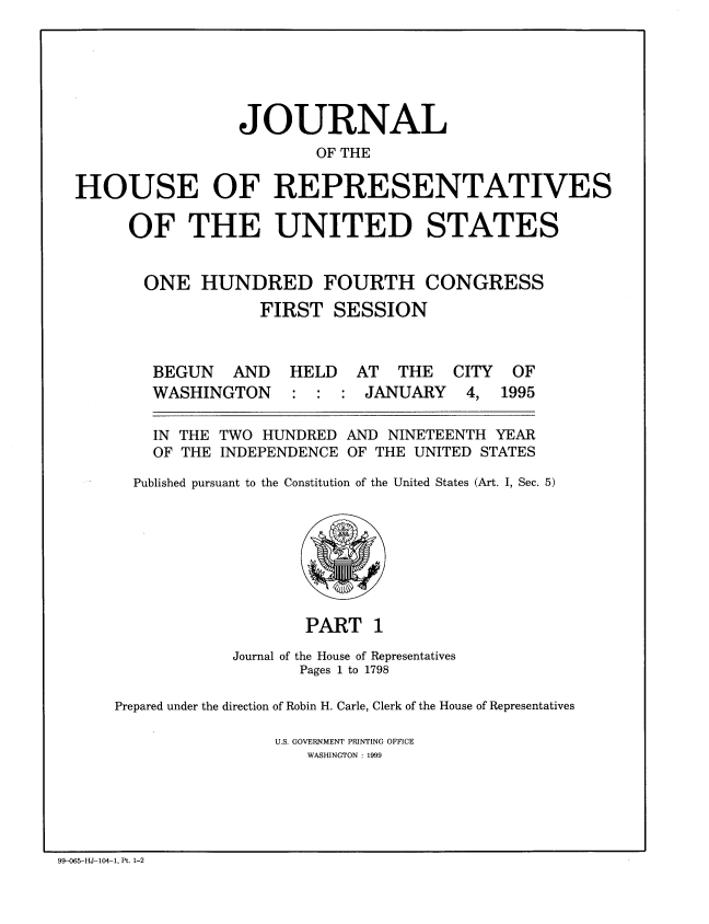 handle is hein.congrec/jhouseus0031 and id is 1 raw text is: 





                 JOURNAL
                         OF THE

HOUSE OF REPRESENTATIVES

     OF THE UNITED STATES


       ONE HUNDRED FOURTH CONGRESS
                   FIRST SESSION


BEGUN AND
WASHINGTON


HELD AT THE CITY
: : : JANUARY 4,


  IN THE TWO HUNDRED AND NINETEENTH YEAR
  OF THE INDEPENDENCE OF THE UNITED STATES
Published pursuant to the Constitution of the United States (Art. I, Sec. 5)


                    PART 1
            Journal of the House of Representatives
                   Pages 1 to 1798

Prepared under the direction of Robin H. Carle, Clerk of the House of Representatives

                U.S. GOVERNMENT PRINTING OFFICE
                    WASHINGTON : 1999


99-065-HJ-104-1, Pt. 1-2


OF
1995



