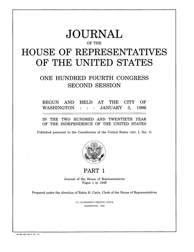 handle is hein.congrec/jhouseus0033 and id is 1 raw text is: 






                 JOURNAL
                         OF THE

HOUSE OF REPRESENTATIVES

     OF THE UNITED STATES


       ONE HUNDRED FOURTH CONGRESS
                 SECOND SESSION


BEGUN AND
WASHINGTON


HELD AT THE
:  : JANUARY


  IN THE TWO HUNDRED AND TWENTIETH YEAR
  OF THE INDEPENDENCE OF THE UNITED STATES
Published pursuant to the Constitution of the United States (Art. I, Sec. 5)


                   PART 1
            Journal of the House of Representatives
                   Pages 1 to 1846

Prepared under the direction of Robin H. Carle, Clerk of the House of Representatives

                U.S. GOVERNMENT PRINTING OFFICE
                    WASHINGTON : 2000


29-N065-HJ-104-2, Pt. 1-2


CITY
3,


OF
1996


