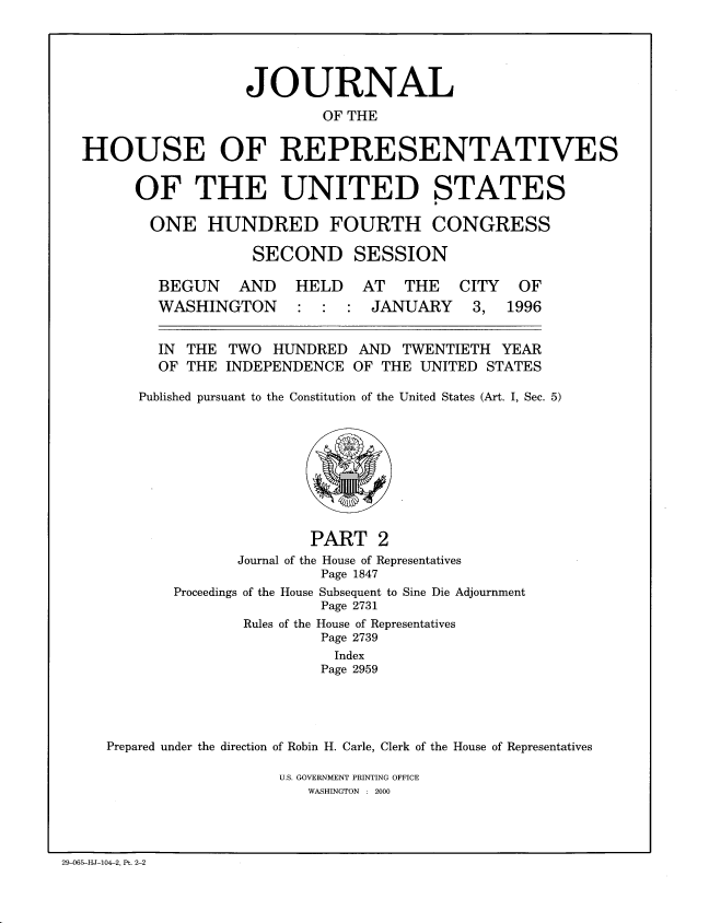 handle is hein.congrec/jhouseus0034 and id is 1 raw text is: 




                  JOURNAL
                          OF THE

HOUSE OF REPRESENTATIVES

      OF THE UNITED STATES

      ONE HUNDRED FOURTH CONGRESS

                   SECOND SESSION


BEGUN AND
WASHINGTON


HELD AT THE
: : : JANUARY


  IN THE TWO HUNDRED AND TWENTIETH YEAR

  OF THE INDEPENDENCE OF THE UNITED STATES

Published pursuant to the Constitution of the United States (Art. I, Sec. 5)


                      PART 2
              Journal of the House of Representatives
                        Page 1847
       Proceedings of the House Subsequent to Sine Die Adjournment
                        Page 2731
               Rules of the House of Representatives
                        Page 2739
                        Index
                        Page 2959




Prepared under the direction of Robin H. Carle, Clerk of the House of Representatives

                   U.S. GOVERNMENT PRINTING OFFICE
                      WASHINGTON : 2000


29-065-HJ-104-2, Pt. 2-2


CITY
3,


OF
1996



