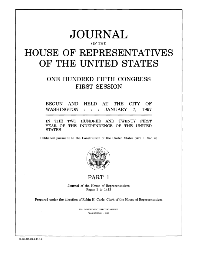 handle is hein.congrec/jhouseus0035 and id is 1 raw text is: 





                 JOURNAL
                         OF THE

HOUSE OF REPRESENTATIVES

     OF THE UNITED STATES


        ONE HUNDRED FIFTH CONGRESS
                   FIRST SESSION


BEGUN AND
WASHINGTON


HELD AT THE
: : : JANUARY


  IN THE  TWO  HUNDRED  AND  TWENTY  FIRST
  YEAR OF THE INDEPENDENCE OF THE UNITED
  STATES
Published pursuant to the Constitution of the United States (Art. I, Sec. 5)


                    PART 1
            Journal of the House of Representatives
                   Pages 1 to 1413

Prepared under the direction of Robin H. Carle, Clerk of the House of Representatives

                U.S. GOVERNMENT PRINTING OFFICE
                    WASHINGTON : 2000


99-065-HJ-104-2, Pt. 1-2


CITY
7,


OF
1997


