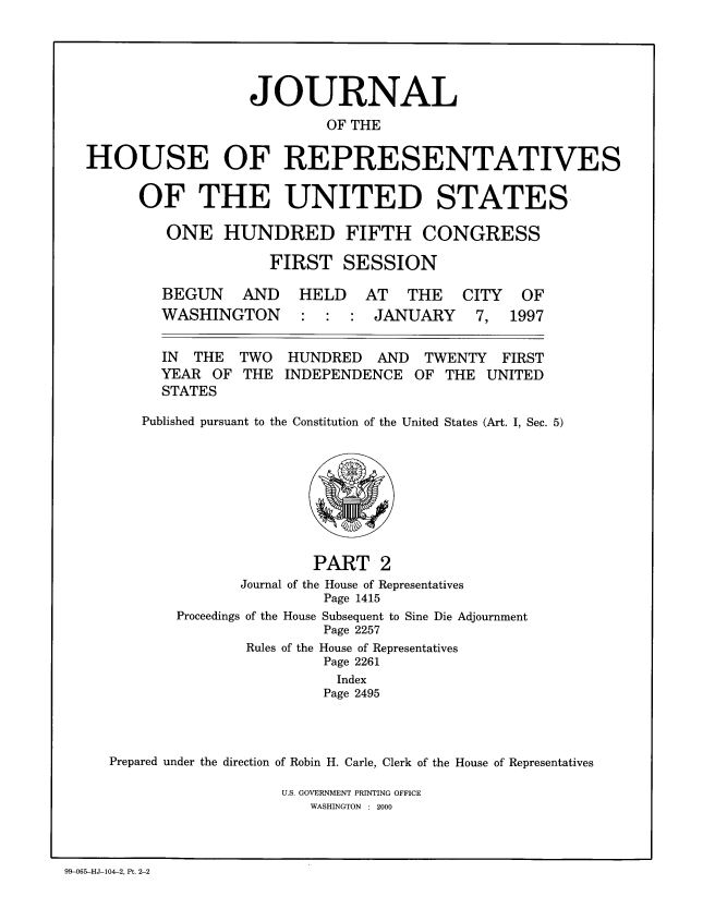 handle is hein.congrec/jhouseus0036 and id is 1 raw text is: 






                  JOURNAL

                           OF THE


HOUSE OF REPRESENTATIVES


OF THE UNITED STATES

   ONE HUNDRED FIFTH CONGRESS

               FIRST SESSION

   BEGUN   AND    HELD   AT THE     CITY OF
   WASHINGTON     : : : JANUARY      7, 1997


   IN THE TWO HUNDRED AND TWENTY FIRST
   YEAR OF THE INDEPENDENCE OF THE UNITED
   STATES

Published pursuant to the Constitution of the United States (Art. I, Sec. 5)


                       PART 2
               Journal of the House of Representatives
                        Page 1415
       Proceedings of the House Subsequent to Sine Die Adjournment
                        Page 2257
               Rules of the House of Representatives
                        Page 2261
                        Index
                        Page 2495




Prepared under the direction of Robin H. Carle, Clerk of the House of Representatives


U.S. GOVERNMENT PRINTING OFFICE
   WASHINGTON : 2000


99-065-HJ-104-2, Pt. 2-2


