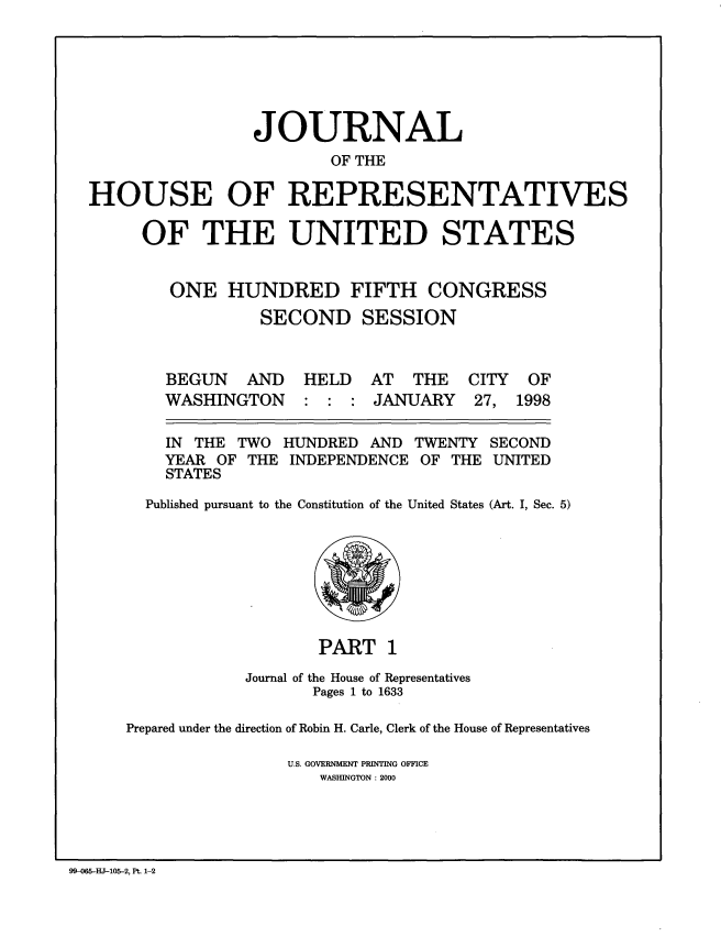 handle is hein.congrec/jhouseus0037 and id is 1 raw text is: 






                 JOURNAL
                        OF THE

HOUSE OF REPRESENTATIVES

     OF THE UNITED STATES


        ONE HUNDRED FIFTH CONGRESS
                 SECOND SESSION


AND HELD AT THE CITY OF


WASHINGTON


: : : JANUARY


27, 1998


IN THE TWO
YEAR OF THE
STATES


HUNDRED AND
INDEPENDENCE


TWENTY
OF THE


Published pursuant to the Constitution of the United States (Art. I, Sec. 5)


                   PART 1
            Journal of the House of Representatives
                   Pages 1 to 1633

Prepared under the direction of Robin H. Carle, Clerk of the House of Representatives

                U.S. GOVERNMENT PRINTING OFFICE
                    WASHINGTON : 2000


99-0   HJ-105-2, Pt. 1-2


BEGUN


SECOND
UNITED


