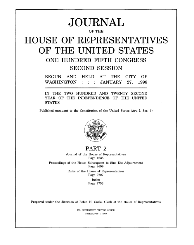 handle is hein.congrec/jhouseus0038 and id is 1 raw text is: 




                  JOURNAL
                          OF THE

HOUSE OF REPRESENTATIVES


OF THE UNITED STATES

   ONE HUNDRED FIFTH CONGRESS


SECOND


SESSION


AND HELD AT THE CITY OF


WASHINGTON


: : : JANUARY


27, 1998


IN THE TWO
YEAR OF THE
STATES


HUNDRED AND
INDEPENDENCE


TWENTY
OF THE


Published pursuant to the Constitution of the United States (Art. I, Sec. 5)


        PART 2
Journal of the House of Representatives
         Page 1635


Proceedings


of the House Subsequent to Sine Die Adjournment
         Page 2699


               Rules of the House of Representatives
                       Page 2707
                         Index
                       Page 2753



Prepared under the direction of Robin H. Carle, Clerk of the House of Representatives


U.S. GOVERNMENT PRINTING OFFICE
   WASHINGTON : 2000


BEGUN


SECOND
UNITED


