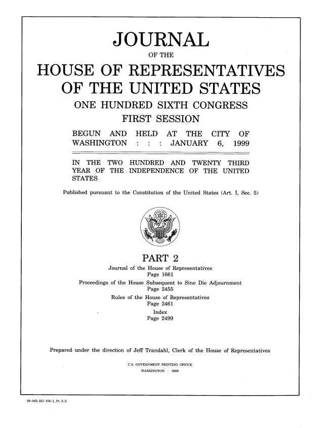 handle is hein.congrec/jhouseus0040 and id is 1 raw text is: 




                  JOURNAL
                           OF THE

HOUSE OF REPRESENTATIVES


OF THE UNITED STATES

   ONE HUNDRED SIXTH CONGRESS

              FIRST SESSION


BEGUN AND
WASHINGTON


HELD AT THE CITY
:  : JANUARY 6,


  IN  THE TWO   HUNDRED   AND  TWENTY THIRD
  YEAR OF THE INDEPENDENCE OF THE UNITED
  STATES

Published pursuant to the Constitution of the United States (Art. I, Sec. 5)


                      PART 2
              Journal of the House of Representatives
                       Page 1661
       Proceedings of the House Subsequent to Sine Die Adjournment
                       Page 2455
               Rules of the House of Representatives
                       Page 2461
                         Index
                       Page 2499



Prepared under the direction of Jeff Trandahl, Clerk of the House of Representatives


U.S. GOVERNMENT PRINTING OFFICE
   WASHINGTON : 2000


99-065-HJ-106-1, Pt. 2-2


OF
1999


