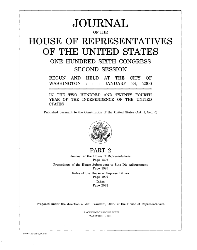 handle is hein.congrec/jhouseus0042 and id is 1 raw text is: 




                  JOURNAL
                          OF THE

HOUSE OF REPRESENTATIVES

      OF THE UNITED STATES

         ONE HUNDRED SIXTH CONGRESS

                   SECOND SESSION


BEGUN AND
WASHINGTON


HELD AT THE
: : : JANUARY


CITY
24,


IN THE TWO HUNDRED AND TWENTY
YEAR OF THE INDEPENDENCE OF THE
STATES


OF
2000


FOURTH
UNITED


Published pursuant to the Constitution of the United States (Art. I, Sec. 5)


                      PART 2
              Journal of the House of Representatives
                       Page 1307
       Proceedings of the House Subsequent to Sine Die Adjournment
                       Page 1993
               Rules of the House of Representatives
                       Page 1997
                         Index
                       Page 2043



Prepared under the direction of Jeff Trandahl, Clerk of the House of Representatives


U.S. GOVERNMENT PRINTING OFFICE
   WASHINGTON : 2001


99-065-HJ-106-2, Pt. 2-2


