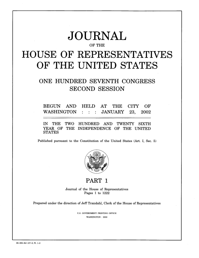handle is hein.congrec/jhouseus0045 and id is 1 raw text is: 







                 JOURNAL
                        OF THE

HOUSE OF REPRESENTATIVES

     OF THE UNITED STATES


     ONE HUNDRED SEVENTH CONGRESS

                 SECOND SESSION



        BEGUN AND HELD AT THE CITY OF
        WASHINGTON : : : JANUARY 23, 2002

        IN THE TWO HUNDRED AND TWENTY SIXTH
        YEAR OF THE INDEPENDENCE OF THE UNITED
        STATES

      Published pursuant to the Constitution of the United States (Art. I, Sec. 5)


                   PART 1
            Journal of the House of Representatives
                  Pages 1 to 1222

Prepared under the direction of Jeff Trandahl, Clerk of the House of Representatives

                U.S. GOVERNMENT PRINTING OFFICE
                   WASHINGTON : 2003


99-065-HJ-107-2, Pt. 1-2


