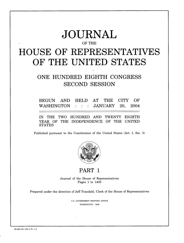handle is hein.congrec/jhouseus0049 and id is 1 raw text is: 







                 JOURNAL
                        OF THE

HOUSE OF REPRESENTATIVES

     OF THE UNITED STATES


       ONE HUNDRED EIGHTH CONGRESS

                 SECOND SESSION



        BEGUN AND HELD AT THE CITY OF
        WASHINGTON : : : JANUARY 20, 2004


IN THE TWO HUNDRED AND TWENTY
YEAR OF THE INDEPENDENCE OF THE
STATES


EIGHTH
UNITED


Published pursuant to the Constitution of the United States (Art. I, Sec. 5)


                   PART 1

            Journal of the House of Representatives
                  Pages 1 to 1435

Prepared under the direction of Jeff Trandahl, Clerk of the House of Representatives

                U.S. GOVERNMENT PRINTING OFFICE
                   WASHINGTON : 2006


29-065-HJ-108-2, Pt. 1-2


