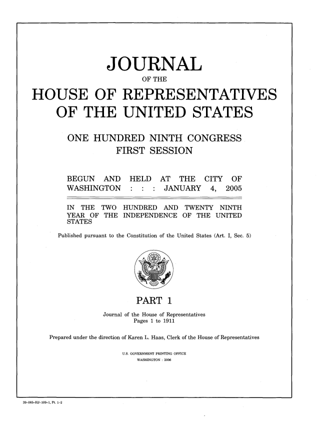 handle is hein.congrec/jhouseus0051 and id is 1 raw text is: 






                 JOURNAL
                        OF THE

HOUSE OF REPRESENTATIVES

     OF THE UNITED STATES


        ONE HUNDRED NINTH CONGRESS
                   FIRST SESSION


BEGUN AND
WASHINGTON


HELD AT THE
: : : JANUARY


CITY OF
4, 2005


  IN THE TWO   HUNDRED  AND TWENTY NINTH
  YEAR OF THE INDEPENDENCE OF THE UNITED
  STATES
Published pursuant to the Constitution of the United States (Art. I, Sec. 5)


                   PART 1
            Journal of the House of Representatives
                   Pages 1 to 1911

Prepared under the direction of Karen L. Haas, Clerk of the House of Representatives

                U.S. GOVERNMENT PRINTING OFFICE
                    WASHINGTON : 2006


39-065-HJ-109-1, Pt. 1-2


