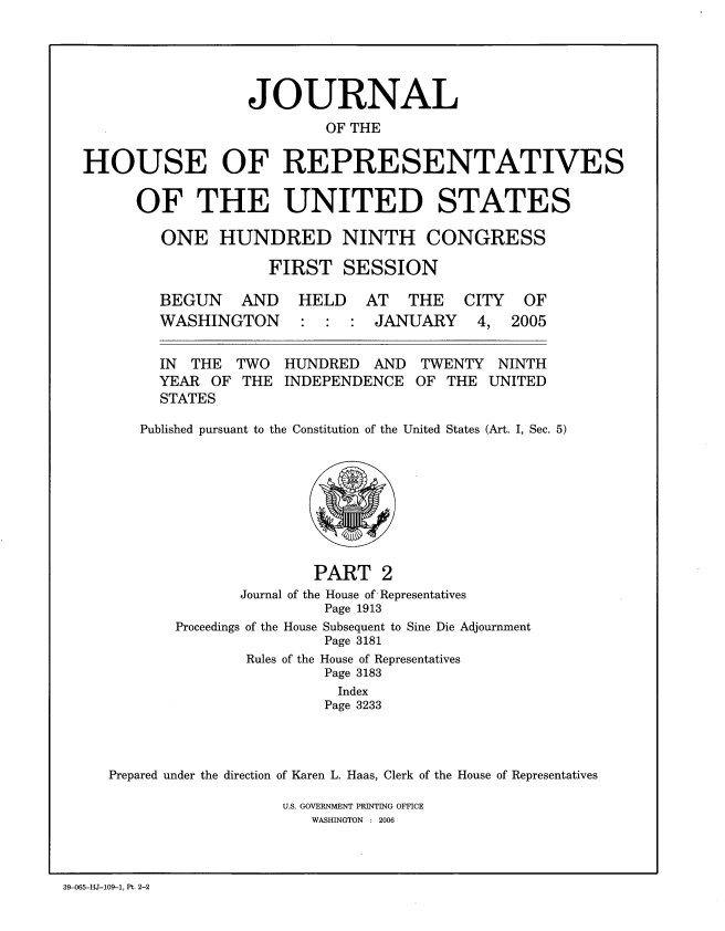handle is hein.congrec/jhouseus0052 and id is 1 raw text is: 





                  JOURNAL
                          OF THE

HOUSE OF REPRESENTATIVES


OF THE UNITED STATES

   ONE HUNDRED NINTH CONGRESS

              FIRST SESSION


BEGUN AND
WASHINGTON


HELD AT THE
: : : JANUARY


  IN  THE TWO HUNDRED AND      TWENTY NINTH
  YEAR OF THE INDEPENDENCE OF THE UNITED
  STATES

Published pursuant to the Constitution of the United States (Art. I, Sec. 5)


                      PART 2
              Journal of the House of Representatives
                       Page 1913
       Proceedings of the House Subsequent to Sine Die Adjournment
                       Page 3181
               Rules of the House of Representatives
                       Page 3183
                         Index
                       Page 3233



Prepared under the direction of Karen L. Haas, Clerk of the House of Representatives


U.S. GOVERNMENT PRINTING OFFICE
   WASHINGTON : 2006


39-065-HJ-109-1, Pt. 2-2


CITY
4,


OF
2005


