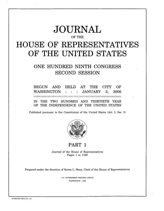 handle is hein.congrec/jhouseus0053 and id is 1 raw text is: 







                 JOURNAL
                        OF THE

HOUSE OF REPRESENTATIVES

     OF THE UNITED STATES


ONE HUNDRED NINTH


CONGRESS


            SECOND SESSION



  BEGUN   AND   HELD   AT  THE   CITY  OF
  WASHINGTON    : : : JANUARY     3, 2006

  IN THE TWO HUNDRED AND THIRTIETH YEAR

  OF THE INDEPENDENCE OF THE UNITED STATES

Published pursuant to the Constitution of the United States (Art. I, Sec. 5)


                   PART 1

            Journal of the House of Representatives
                   Pages 1 to 1126



Prepared under the direction of Karen L. Haas, Clerk of the House of Representatives

                U.S. GOVERNMENT PRINTING OFFICE
                    WASHINGTON : 2006


49-065-HJ-109-2, Pt. 1-2


