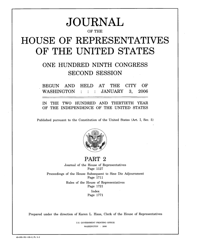 handle is hein.congrec/jhouseus0054 and id is 1 raw text is: 




                  JOURNAL
                          OF THE

HOUSE OF REPRESENTATIVES


OF THE UNITED STATES


   ONE HUNDRED NINTH CONGRESS

             SECOND SESSION


BEGUN AND
WASHINGTON


HELD AT THE
:  : JANUARY


CITY
3,


OF
2006


  IN THE  TWO  HUNDRED   AND  THIRTIETH YEAR

  OF THE INDEPENDENCE OF THE UNITED STATES


Published pursuant to the Constitution of the United States (Art. I, Sec. 5)


                      PART 2
              Journal of the House of Representatives
                       Page 1127
       Proceedings of the House Subsequent to Sine Die Adjournment
                       Page 1711
               Rules of the House of Representatives
                       Page 1721
                         Index
                       Page 1771



Prepared under the direction of Karen L. Haas, Clerk of the House of Representatives


U.S. GOVERNMENT PRINTING OFFICE
   WASHINGTON : 2006


49-065-HJ-109-2, Pt. 2-2


