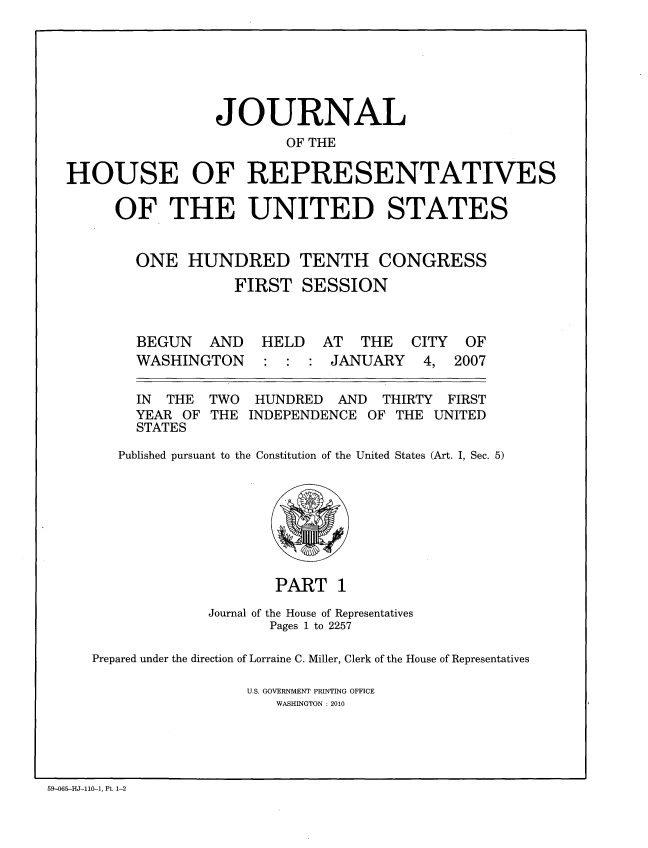 handle is hein.congrec/jhouseus0055 and id is 1 raw text is: 





                 JOURNAL
                         OF THE

HOUSE OF REPRESENTATIVES

      OF THE UNITED STATES


        ONE HUNDRED TENTH CONGRESS
                   FIRST SESSION


BEGUN AND
WASHINGTON


HELD AT THE
: : : JANUARY


  IN THE  TWO  HUNDRED   AND  THIRTY FIRST
  YEAR OF THE INDEPENDENCE OF THE UNITED
  STATES
Published pursuant to the Constitution of the United States (Art. I, Sec. 5)


                     PART 1
             Journal of the House of Representatives
                    Pages 1 to 2257

Prepared under the direction of Lorraine C. Miller, Clerk of the House of Representatives

                 U.S. GOVERNMENT PRINTING OFFICE
                     WASHINGTON : 2010


59-065-HJ-110-1, Pt, 1-2


CITY
4,


OF
2007


