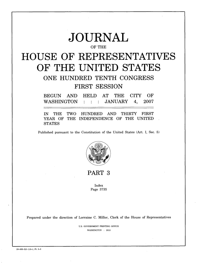 handle is hein.congrec/jhouseus0057 and id is 1 raw text is: 






                JOURNAL
                        OF THE

HOUSE OF REPRESENTATIVES

     OF THE UNITED STATES

        ONE HUNDRED TENTH CONGRESS
                  FIRST SESSION


BEGUN AND
WASHINGTON


HELD AT THE
: : : JANUARY


  IN THE  TWO  HUNDRED  AND  THIRTY FIRST
  YEAR OF THE INDEPENDENCE OF THE UNITED
  STATES
Published pursuant to the Constitution of the United States (Art. I, Sec. 5)


                     PART 3

                        Index
                      Page 3735




Prepared under the direction of Lorraine C. Miller, Clerk of the House of Representatives


U.S. GOVERNMENT PRINTING OFFICE
   WASHINGTON : 2010


59-065-HJ-110-1, Pt. 3-3


CITY
4,


OF
2007


