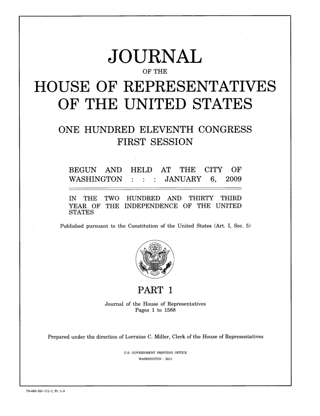 handle is hein.congrec/jhouseus0060 and id is 1 raw text is: 







                 JOURNAL
                         OF THE

HOUSE OF REPRESENTATIVES

     OF THE UNITED STATES


     ONE HUNDRED ELEVENTH CONGRESS
                   FIRST SESSION


BEGUN AND
WASHINGTON


HELD AT THE
:  : JANUARY


CITY OF
6, 2009


IN THE TWO
YEAR OF THE
STATES


HUNDRED AND THIRTY THIRD
INDEPENDENCE OF THE UNITED


Published pursuant to the Constitution of the United States (Art. I, Sec. 5)


                    PART 1

             Journal of the House of Representatives
                    Pages 1 to 1588



Prepared under the direction of Lorraine C. Miller, Clerk of the House of Representatives

                 U.S. GOVERNMENT PRINTING OFFICE
                     WASHINGTON : 2011


79-065-HJ-111-1, Pt. 1-3


