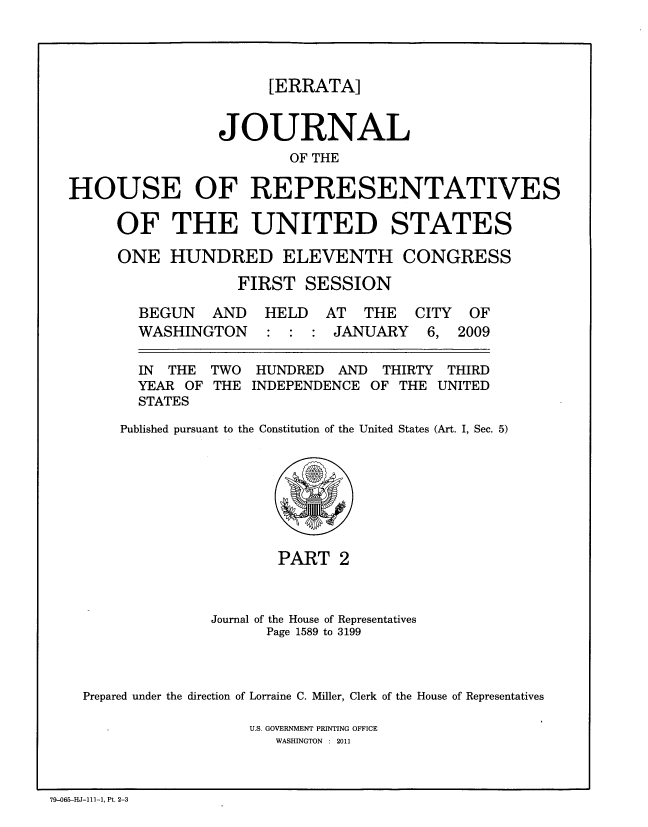 handle is hein.congrec/jhouseus0061 and id is 1 raw text is: 




                      [ERRATA]


                 JOURNAL
                         OF THE

HOUSE OF REPRESENTATIVES


OF THE UNITED STATES

ONE HUNDRED ELEVENTH CONGRESS

             FIRST SESSION


BEGUN


AND HELD AT THE CITY OF


WASHINGTON


: : : JANUARY


6, 2009


IN THE
YEAR OF
STATES


TWO
THE


HUNDRED AND THIRTY THIRD
INDEPENDENCE OF THE UNITED


Published pursuant to the Constitution of the United States (Art. I, Sec. 5)


                      PART 2



              Journal of the House of Representatives
                    Page 1589 to 3199



Prepared under the direction of Lorraine C. Miller, Clerk of the House of Representatives

                   U.S. GOVERNMENT PRINTING OFFICE
                     WASHINGTON : 2011


79-065-HJ-111-1, Pt. 2-3


