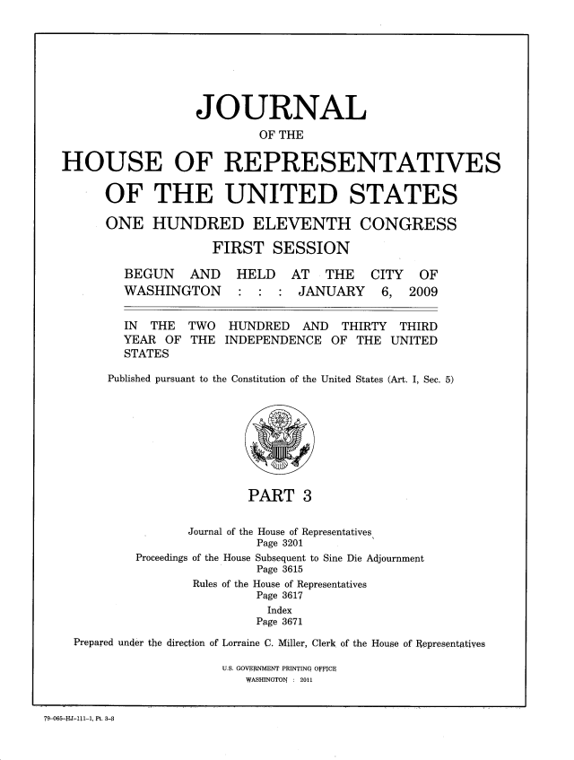 handle is hein.congrec/jhouseus0062 and id is 1 raw text is: 







                  JOURNAL
                           OF THE

HOUSE OF REPRESENTATIVES

      OF THE UNITED STATES

      ONE HUNDRED ELEVENTH CONGRESS

                    FIRST SESSION


BEGUN AND
WASHINGTON


HELD AT THE CITY OF
: : : JANUARY 6, 2009


  IN  THE  TWO  HUNDRED   AND   THIRTY THIRD
  YEAR OF THE INDEPENDENCE OF THE UNITED
  STATES

Published pursuant to the Constitution of the United States (Art. I, Sec. 5)


PART 3


               Journal of the House of Representatives,
                         Page 3201
        Proceedings of the House Subsequent to Sine Die Adjournment
                         Page 3615
                Rules of the House of Representatives
                         Page 3617
                         Index
                         Page 3671
Prepared under the direction of Lorraine C. Miller, Clerk of the House of Representatives


U.S. GOVER1NMENT PRINTING OFFICE
   WASHINGTON : 2011


79-065-11J !11-1, Pt. 3-0


