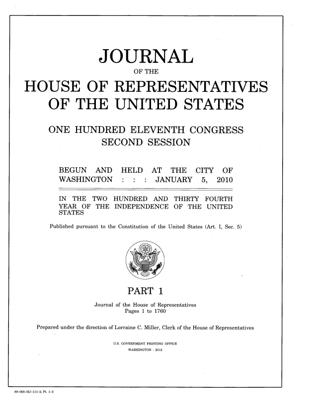 handle is hein.congrec/jhouseus0063 and id is 1 raw text is: 






                 JOURNAL
                        OF THE

HOUSE OF REPRESENTATIVES

     OF THE UNITED STATES


ONE HUNDRED


ELEVENTH CONGRESS


SECOND SESSION


BEGUN AND
WASHINGTON


HELD AT THE CITY
: : : JANUARY 5,


IN THE TWO HUNDRED AND THIRTY
YEAR OF THE INDEPENDENCE OF THE
STATES


OF
2010


FOURTH
UNITED


Published pursuant to the Constitution of the United States (Art. I, Sec. 5)


                    PART 1
             Journal of the House of Representatives
                    Pages 1 to 1760

Prepared under the direction of Lorraine C. Miller, Clerk of the House of Representatives

                 U.S. GOVERNMENT PRINTING OFFICE
                    WASHINGTON : 2012


89-065-HJ-111-2, Pt. 1-2


