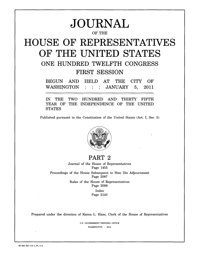 handle is hein.congrec/jhouseus0066 and id is 1 raw text is: 




                  JOURNAL
                          OF THE

HOUSE OF REPRESENTATIVES


OF THE UNITED STATES

ONE HUNDRED TWELFTH CONGRESS

              FIRST SESSION


BEGUN AND
WASHINGTON


HELD AT THE CITY OF
: : : JANUARY 5, 2011


  IN  THE  TWO  HUNDRED   AND   THIRTY FIFTH
  YEAR OF THE INDEPENDENCE OF THE UNITED
  STATES

Published pursuant to the Constitution of the United States (Art. I, Sec. 5)


                      PART 2
              Journal of the House of Representatives
                       Page 1455
       Proceedings of the House Subsequent to Sine Die Adjournment
                       Page 2087
               Rules of the House of Representatives
                       Page 2089
                         Index
                       Page 2143



Prepared under the direction of Karen L. Haas, Clerk of the House of Representatives


U.S. GOVERNMENT PRINTING OFFICE
   WASHINGTON : 2014


99-065-HJ-112-1, Pt. 2-2


