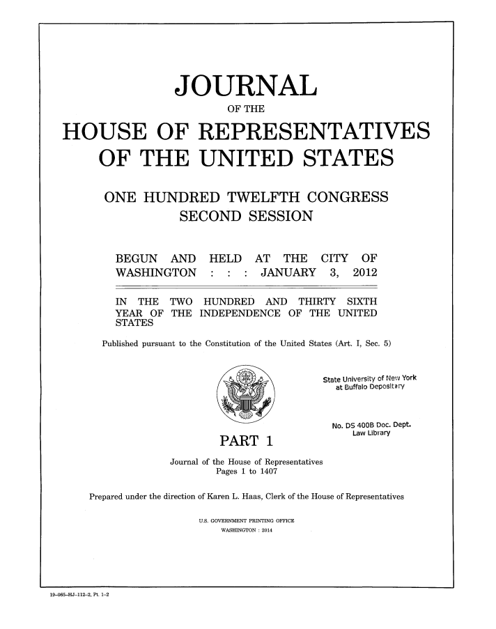 handle is hein.congrec/jhouseus0067 and id is 1 raw text is: 







                  JOURNAL
                          OF THE

HOUSE OF REPRESENTATIVES

      OF THE UNITED STATES


      ONE HUNDRED TWELFTH CONGRESS
                   SECOND SESSION


BEGUN AND
WASHINGTON


IN THE TWO
YEAR OF THE
STATES


HELD AT THE
        JANUARY


CITY
3,


OF
2012


HUNDRED AND THIRTY SIXTH
INDEPENDENCE OF THE UNITED


Published pursuant to the Constitution of the United States (Art. I, Sec. 5)


PART o


State University of Newv York
  at Buffalo Depositiry


  No. DS 400B Doc. Dept.
     Law Library


             Journal of the House of Representatives
                    Pages 1 to 1407

Prepared under the direction of Karen L. Haas, Clerk of the House of Representatives

                 U.S. GOVERNMENT PRINTING OFFICE
                     WASHINGTON : 2014


19-065-HJ-112-2, Pt. 1-2



