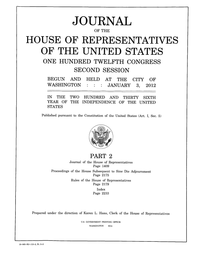 handle is hein.congrec/jhouseus0068 and id is 1 raw text is: 



                  JOURNAL
                           OF THE

HOUSE OF REPRESENTATIVES

      OF THE UNITED STATES

      ONE HUNDRED TWELFTH CONGRESS

                   SECOND SESSION


BEGUN AND
WASHINGTON


HELD AT THE
        JANUARY


IN THE
YEAR OF
STATES


TWO
THE


HUNDRED AND THIRTY SIXTH
INDEPENDENCE OF THE UNITED


Published pursuant to the Constitution of the United States (Art. I, Sec. 5)


                       PART 2
               Journal of the House of Representatives
                        Page 1409
       Proceedings of the House Subsequent to Sine Die Adjournment
                        Page 2175
               Rules of the House of Representatives
                        Page 2179
                        Index
                        Page 2233



Prepared under the direction of Karen L. Haas, Clerk of the House of Representatives

                   U.S. GOVERNMENT PRINTING OFFICE
                      WASHINGTON  2014


19-065-HJ-112-2, Pt. 2-2


CITY
3,


OF
2012


