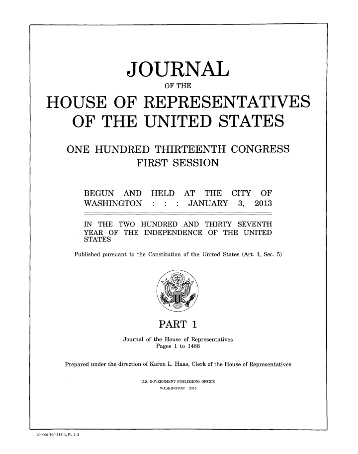 handle is hein.congrec/jhouseus0069 and id is 1 raw text is: 








                 JOURNAL
                        OF THE

HOUSE OF REPRESENTATIVES

     OF THE UNITED STATES


     ONE HUNDRED THIRTEENTH CONGRESS
                   FIRST SESSION


BEGUN


AND HELD AT THE


WASHINGTON


JANUARY


CITY OF
3. 2013


IN THE TWO
YEAR OF THE
STATES


HUNDRED AND
INDEPENDENCE


THIRTY SEVENTH
OF THE UNITED


Published pursuant to the Constitution of the United States (Art. I, Sec. 5)


                   PART 1

            Journal of the House of Representatives
                   Pages 1 to 1488

Prepared under the direction of Karen L. Haas, Clerk of the House of Representatives

                U.S. GOVERNMENT PUBLISHING OFFICE
                    WASHINGTON 2015


29-065-HJ-113-1, Pt. 1-2


