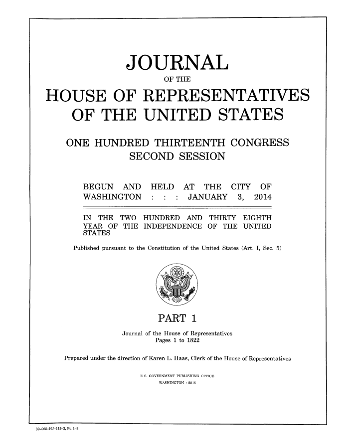 handle is hein.congrec/jhouseus0071 and id is 1 raw text is: 







                JOURNAL
                        OF THE

HOUSE OF REPRESENTATIVES

     OF THE UNITED STATES


     ONE  HUNDRED THIRTEENTH CONGRESS

                 SECOND SESSION


BEGUN   AND
WASHINGTON


HELD   AT  THE  CITY
:  : :  JANUARY   3,


IN THE
YEAR OF
STATES


TWO
THE


HUNDRED  AND
INDEPENDENCE


THIRTY
OF THE


EIGHTH
UNITED


  Published pursuant to the Constitution of the United States (Art. I, Sec. 5)








                   PART   1

            Journal of the House of Representatives
                   Pages 1 to 1822

Prepared under the direction of Karen L. Haas, Clerk of the House of Representatives

                U.S. GOVERNMENT PUBLISHING OFFICE
                   WASHINGTON : 2016


39-065-HJ-113-2, Pt. 1-2


OF
2014



