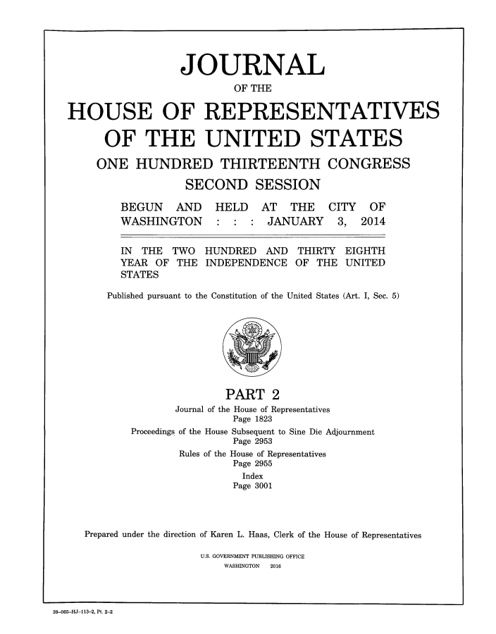 handle is hein.congrec/jhouseus0072 and id is 1 raw text is: 






                  JOURNAL

                          OF THE


HOUSE OF REPRESENTATIVES


      OF THE UNITED STATES

      ONE  HUNDRED THIRTEENTH CONGRESS

                   SECOND SESSION

        BEGUN AND HELD AT THE CITY OF
        WASHINGTON : : : JANUARY 3, 2014


        IN  THE  TWO  HUNDRED  AND  THIRTY  EIGHTH
        YEAR  OF THE  INDEPENDENCE  OF THE  UNITED
        STATES

      Published pursuant to the Constitution of the United States (Art. I, Sec. 5)










                         PART   2
                 Journal of the House of Representatives
                          Page 1823
          Proceedings of the House Subsequent to Sine Die Adjournment
                          Page 2953
                  Rules of the House of Representatives
                          Page 2955
                            Index
                          Page 3001




   Prepared under the direction of Karen L. Haas, Clerk of the House of Representatives

                     U.S. GOVERNMENT PUBLISHING OFFICE
                         WASHINGTON  2016


39-065-HJ-113-2, Pt. 2-2


