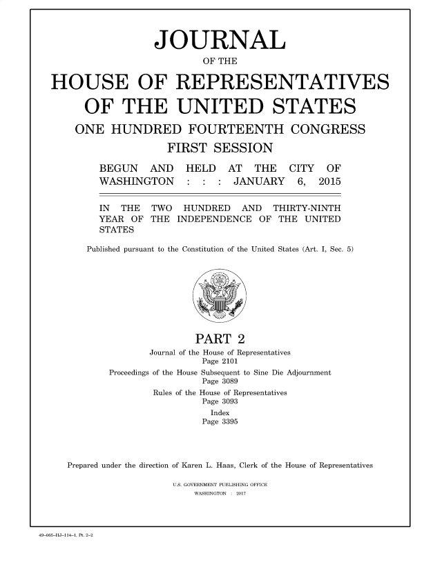 handle is hein.congrec/jhouseus0074 and id is 1 raw text is: 



                  JOURNAL
                          OF THE

HOUSE OF REPRESENTATIVES


  OF THE UNITED STATES

ONE   HUNDRED FOURTEENTH CONGRESS

                FIRST   SESSION


BEGUN AND
WASHINGTON


HELD   AT   THE
:  :  : JANUARY


IN  THE  TWO   HUNDRED   AND  THIRTY-NINTH
YEAR  OF THE  INDEPENDENCE  OF THE  UNITED
STATES


   Published pursuant to the Constitution of the United States (Art. I, Sec. 5)








                      PART 2
              Journal of the House of Representatives
                       Page 2101
       Proceedings of the House Subsequent to Sine Die Adjournment
                       Page 3089
               Rules of the House of Representatives
                       Page 3093
                         Index
                       Page 3395



Prepared under the direction of Karen L. Haas, Clerk of the House of Representatives


U.S. GOVERNMENT PUBLISHING OFFICE
    WASHINGTON : 2017


49-065-HJ-114-1. Pt. 2-2


CITY
6,


OF
2015


