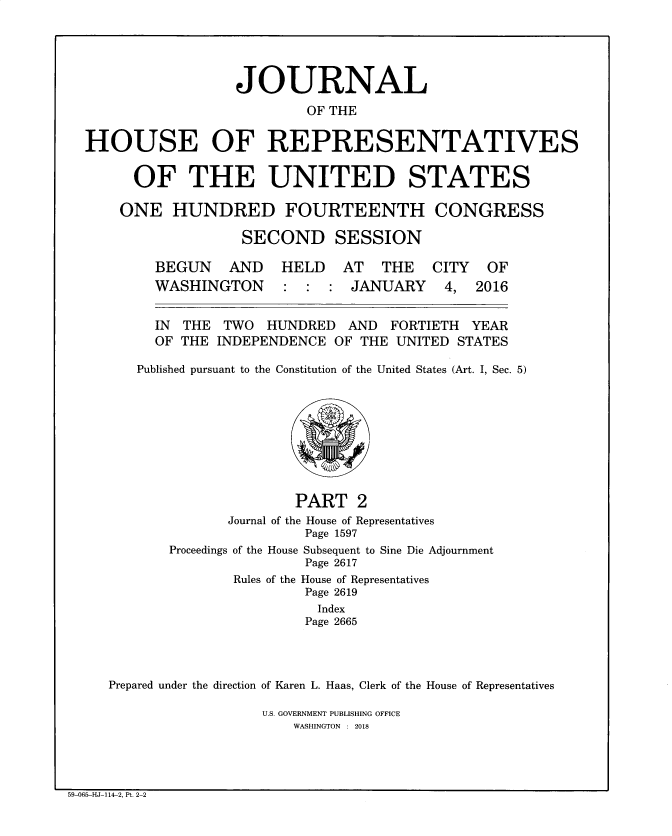 handle is hein.congrec/jhouseus0076 and id is 1 raw text is: 




                  JOURNAL
                          OF THE

HOUSE OF REPRESENTATIVES


  OF THE UNITED STATES

ONE   HUNDRED FOURTEENTH CONGRESS

              SECOND SESSION


BEGUN AND
WASHINGTON


HELD   AT   THE
:  :  : JANUARY


  IN THE  TWO  HUNDRED   AND  FORTIETH  YEAR
  OF THE  INDEPENDENCE OF THE  UNITED STATES

Published pursuant to the Constitution of the United States (Art. I, Sec. 5)








                   PART   2
           Journal of the House of Representatives
                    Page 1597


Proceedings


of the House Subsequent to Sine Die Adjournment
         Page 2617
Rules of the House of Representatives
         Page 2619
         Index
         Page 2665


Prepared under the direction of Karen L. Haas, Clerk of the House of Representatives

                  U.S. GOVERNMENT PUBLISHING OFFICE
                      WASHINGTON : 2018


59-065-HJ-114-2, Pt. 2-2


CITY
4,


OF
2016


