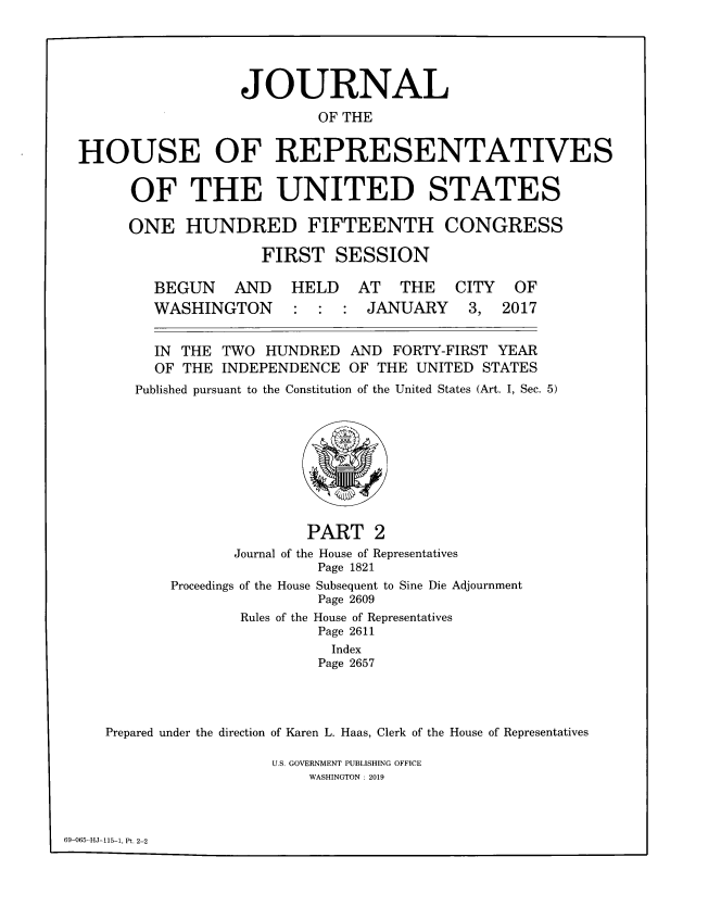handle is hein.congrec/jhouseus0078 and id is 1 raw text is: 




                  JOURNAL
                          OF THE

HOUSE OF REPRESENTATIVES

      OF THE UNITED STATES


ONE   HUNDRED FIFTEENTH

               FIRST   SESSION


BEGUN AND
WASHINGTON


HELD


AT   THE   CITY  OF
JANUARY 3, 2017


  IN THE  TWO HUNDRED   AND FORTY-FIRST YEAR
  OF THE  INDEPENDENCE  OF THE UNITED STATES
Published pursuant to the Constitution of the United States (Art. I, Sec. 5)








                   PART   2
           Journal of the House of Representatives
                    Page 1821
    Proceedings of the House Subsequent to Sine Die Adjournment
                    Page 2609
            Rules of the House of Representatives
                    Page 2611
                      Index
                    Page 2657


Prepared under the direction of Karen L. Haas, Clerk of the House of Representatives

                  U.S. GOVERNMENT PUBLISHING OFFICE
                      WASHINGTON : 2019


69-065-HJ-115-1, Pt. 2-2


CONGRESS


