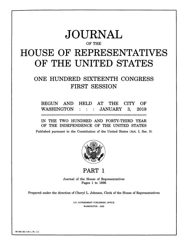 handle is hein.congrec/jhouseus0081 and id is 1 raw text is: JOURNAL
OF THE
HOUSE OF REPRESENTATIVES
OF THE UNITED STATES
ONE HUNDRED SIXTEENTH CONGRESS
FIRST SESSION
BEGUN   AND  HELD   AT THE    CITY  OF
WASHINGTON    : : : JANUARY    3, 2019
IN THE TWO HUNDRED AND FORTY-THIRD YEAR
OF THE INDEPENDENCE OF THE UNITED STATES
Published pursuant to the Constitution of the United States (Art. I, Sec. 5)
PART 1
Journal of the House of Representatives
Pages 1 to 1696
Prepared under the direction of Cheryl L. Johnson, Clerk of the House of Representatives
U.S. GOVERNMENT PUBLISHING OFFICE
WASHINGTON : 2022

89-065-HJ-116-1, Pt. 1-3



