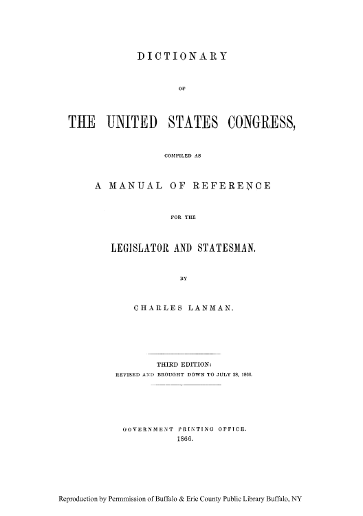 handle is hein.congrec/legstat0001 and id is 1 raw text is: DICTIONARY
OF
THE UNITED STATES COiNGRESS,

COMPILED AS
A MANUAL OF REFERENCE
FOR THE
LEGISLATOR AND STATESMAN.
BY

CHARLES LANMAN.
THIRD EDITION:
REVISED AND BROUGHT DOWN TO JULY 28, 1866.
GOVERNMENT PRINTING OFFICE.
1866.

Reproduction by Permmission of Buffalo & Erie County Public Library Buffalo, NY


