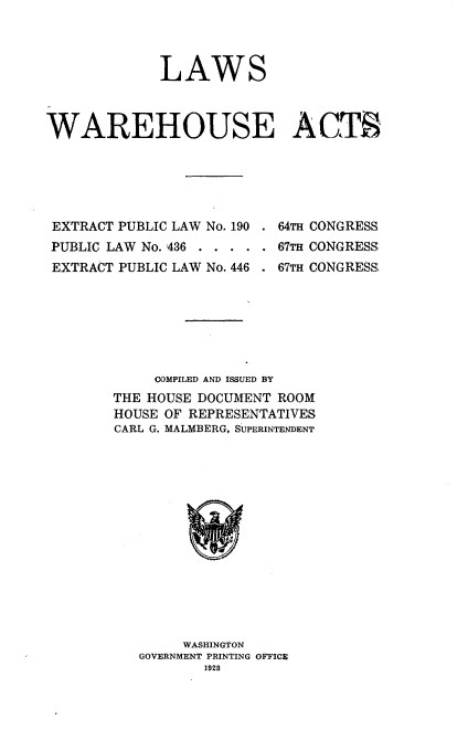 handle is hein.congrec/lwwat0001 and id is 1 raw text is: 



             LAWS



WAREHOUSE ACTS


EXTRACT PUBLIC LAW No. 190
PUBLIC LAW No. 436 . . . .
EXTRACT PUBLIC LAW No. 446


. 64TH CONGRESS
. 67TH CONGRESS
. 67TH CONGRESS,


     COMPILED AND ISSUED BY
THE HOUSE DOCUMENT ROOM
HOUSE OF REPRESENTATIVES
CARL G. MALMBERG, SUPERINTENDENT















        WASHINGTON
   GOVERNMENT PRINTING OFFICE
          1928


