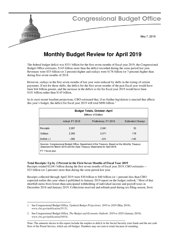 handle is hein.congrec/mbudrev0001 and id is 1 raw text is: 









                     ~May 7, 2019






             Monthly Budget Review for April 2019


The federal budget deficit was $531 billion for the first seven months of fiscal year 2019, the Congressional
Budget Office estimates, $145 billion more than the deficit recorded during the same period last year.
Revenues were $33 billion (or 2 percent) higher and outlays were $178 billion (or 7 percent) higher than
during first seven months of 2018.

However, outlays in the first seven months of last year were reduced by shifts in the timing of certain
payments. If not for those shifts, the deficit for the first seven months of the past fiscal year would have
been $44 billion greater, and the increase in the deficit so far for fiscal year 2019 would have been
$101 billion rather than $145 billion.

In its most recent baseline projections, CBO estimated that, if no further legislation is enacted that affects
this year's budget, the deficit for fiscal year 2019 will total $896 billion.'

                                     Budget Totals, October-April
                                            Billions of Dollars

                            Actual, FY 2016       PrelirnInary. FY 2019     Estimated Change

          Receipts              2,007                    2,041                    33
          Outlays               2,393                    2,571                   175

          Deficit (-)            -355                    -531                   -145
          Sources: Congressional Budget Office; Department of the Treasury. Based on the Monthly Treasury
          Statement for March 2019 and the Daily Treasury Statements for April 2019.
          FY = fiscal year.



Total Receipts: Up by 2 Percent in the First Seven Months of Fiscal Year 2019
Receipts totaled $2,041 billion during the first seven months of fiscal year 2019, CBO estimates-
$33 billion (or 2 percent) more than during the same period last year.

Receipts collected through April 2019 were $30 billion to $40 billion (or 1 percent) less than CBO
expected earlier this year when it published its January 2019 report on the budget outlook.2 Most of that
shortfall stems from lower-than-anticipated withholding of individual income and payroll taxes in
December 2018 and January 2019. Collections received and refunds paid during tax-filing season, from





1. See Congressional Budget Office, Updated Budget Projections: 2019 to 2029 (May 2019),
   www.cbo.gov/publication/55151.
2. See Congressional Budget Office, The Budget and Economic Outlook: 2019 to 2029 (January 2019),
   www.cbo.gov/publication/549 18.

Note: The amounts shown in this report include the surplus or deficit in the Social Security trust funds and the net cash
flow of the Postal Service, which are off-budget. Numbers may not sum to totals because of rounding.



