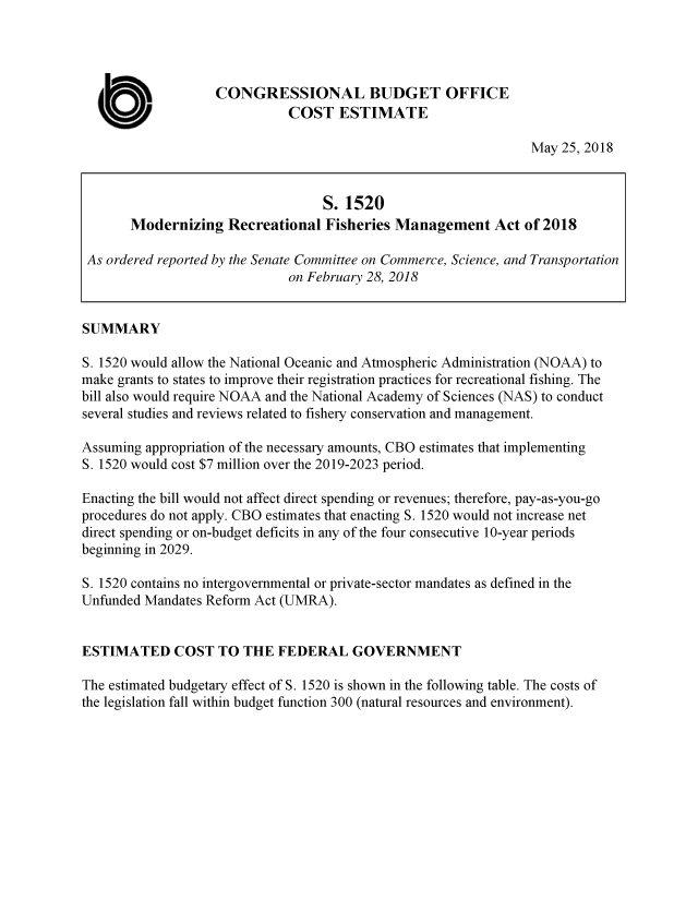 handle is hein.congrec/mdnzrfma0001 and id is 1 raw text is: 





a  WM.


CONGRESSIONAL BUDGET OFFICE
          COST ESTIMATE


May 25, 2018


                                  S.  1520
       Modernizing   Recreational  Fisheries Management Act of 2018

 As ordered reported by the Senate Committee on Commerce, Science, and Transportation
                             on February 28, 2018


SUMMARY

S. 1520 would allow the National Oceanic and Atmospheric Administration (NOAA) to
make grants to states to improve their registration practices for recreational fishing. The
bill also would require NOAA and the National Academy of Sciences (NAS) to conduct
several studies and reviews related to fishery conservation and management.

Assuming appropriation of the necessary amounts, CBO estimates that implementing
S. 1520 would cost $7 million over the 2019-2023 period.

Enacting the bill would not affect direct spending or revenues; therefore, pay-as-you-go
procedures do not apply. CBO estimates that enacting S. 1520 would not increase net
direct spending or on-budget deficits in any of the four consecutive 10-year periods
beginning in 2029.

S. 1520 contains no intergovernmental or private-sector mandates as defined in the
Unfunded Mandates Reform Act (UMRA).


ESTIMATED COST TO THE FEDERAL GOVERNMENT

The estimated budgetary effect of S. 1520 is shown in the following table. The costs of
the legislation fall within budget function 300 (natural resources and environment).



