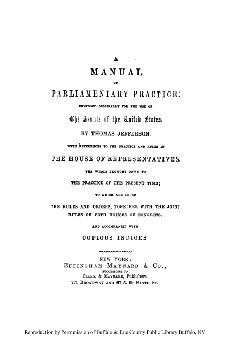 handle is hein.congrec/mpporis0001 and id is 1 raw text is: A
MANUAL
PARLIAMENTARY PRACTICE:
COMPOMRD ORIGINALLY FOR THE USE OF
'got Areatt of t~t ahitc Itates.
BY THOMAS JEFFERSON.
WITH REFERENCES TO THE PRACTICE AND RULES JP
THE HOUSE OF REPRESENTATIYES
TE WHOLE BROUGHT DOWN TO
THE PRACTICE OF THE PRESENT TIME;
TO WHICH ARE ADDED
HE RULES AND ORDERS, TOGETHER WITH THE JOINT
RULES OF BOTH HOUSES OF CONGRESS.
AND ACCOMPANIED WITH
COPIOUS INDICES
NEW YORK:
EFFINGHAM MAYNARD & CO.,
SUCCESSORS TO
CLARK & MAYNARD, Publishers,
771 BROADWAY AND 67 & 69 NINITH ST.

Reproduction by Permnmission of Buffalo & Erie County Public Library Buffalo, NY


