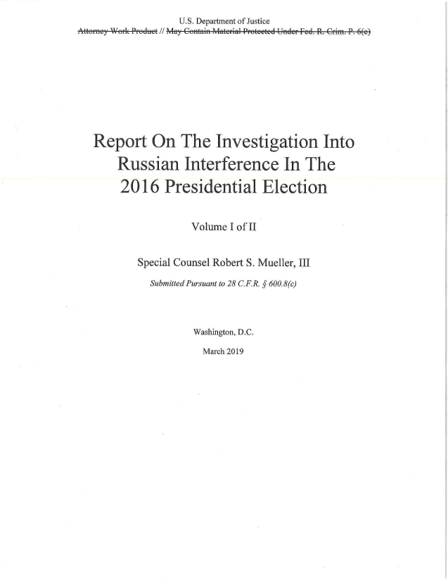 handle is hein.congrec/mueller0001 and id is 1 raw text is: 
                  U.S. Department of Justice
Attorney Work Proadutt // May Cotaint Mater-ial Protfected Untder Fed. R. Critn. P. 6(e)










   Report On The Investigation Into

       Russian Interference In The

       2016 Presidential Election


                     Volume I of II


           Special Counsel Robert S. Mueller, III

             Submitted Pursuant to 28 CF.]R. § 600.8(c)



                     Washington, D.C.


March 2019


