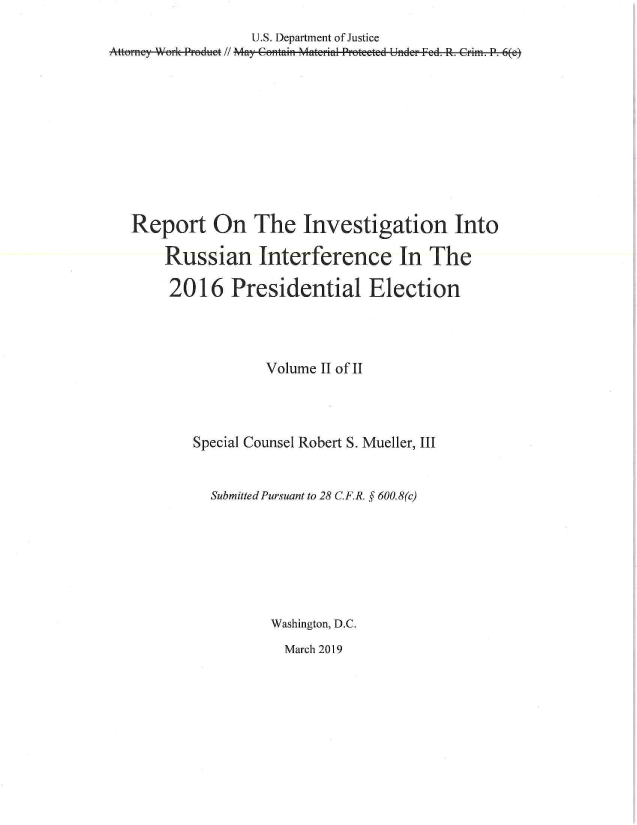 handle is hein.congrec/mueller0002 and id is 1 raw text is: 

                  U.S. Department of Justice
Attorney Work Proeduct // May Contatin Mterial Proteete.


d Under Fed. R. Crim. P. 6(e)


Report On The Investigation Into

    Russian Interference In The

    2016 Presidential Election




                 Volume II of II




        Special Counsel Robert S. Mueller, III



          Submitted Pursuant to 28 C.F.R. § 600.8(c)








                  Washington, D.C.

                    March 2019


