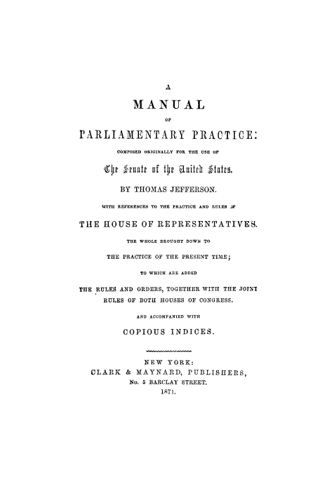 handle is hein.congrec/orusej0001 and id is 1 raw text is: A
MANUAL
OF
PARLIAMENTARY PRACTICE:
COMPOSED ORIGINALLY FOR THE USE OF
'    ' ,Zfuftt uf t~lk aitt 1-ltaitr.
BY THOMAS JEFFERSON.
WITH REFERENCES TO THE PRACTICE AND RUIES 3V
THE HOUSE OF REPRESENTATIVES.
THE WHOLE BROUGHT DOWN TO
THE PRACTICE OF THE PRESENT TIME;
TO WHICH ARE ADDED
THE RULES AND ORDERS, TOGETHER WITH THE ,TOTNI
RULES OF BOTH HOUSES OF CONGRESS.
AND ACCOMPANIED WITH
COPIOUS INDICES.
NEW YORK:
CLARK & MAYNARD, PUBLISHERS,
No. 5 BARCLAY STREET.
1871.



