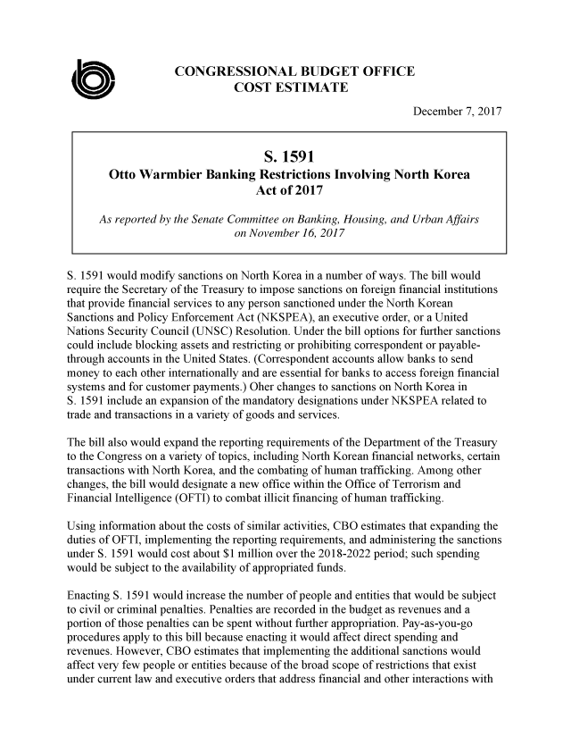 handle is hein.congrec/otwmbkre3945 and id is 1 raw text is: 



                    CONGRESSIONAL BUDGET OFFICE
                               COST ESTIMATE

                                                                 December  7, 2017


                                     S. 1591
        Otto  Warmbier Banking Restrictions Involving North Korea
                                   Act  of 2017

      As reported by the Senate Committee on Banking, Housing, and Urban Affairs
                               on November  16, 2017


S. 1591 would modify sanctions on North Korea in a number of ways. The bill would
require the Secretary of the Treasury to impose sanctions on foreign financial institutions
that provide financial services to any person sanctioned under the North Korean
Sanctions and Policy Enforcement Act (NKSPEA), an executive order, or a United
Nations Security Council (UNSC) Resolution. Under the bill options for further sanctions
could include blocking assets and restricting or prohibiting correspondent or payable-
through accounts in the United States. (Correspondent accounts allow banks to send
money  to each other internationally and are essential for banks to access foreign financial
systems and for customer payments.) Oher changes to sanctions on North Korea in
S. 1591 include an expansion of the mandatory designations under NKSPEA related to
trade and transactions in a variety of goods and services.

The bill also would expand the reporting requirements of the Department of the Treasury
to the Congress on a variety of topics, including North Korean financial networks, certain
transactions with North Korea, and the combating of human trafficking. Among other
changes, the bill would designate a new office within the Office of Terrorism and
Financial Intelligence (OFTI) to combat illicit financing of human trafficking.

Using information about the costs of similar activities, CBO estimates that expanding the
duties of OFTI, implementing the reporting requirements, and administering the sanctions
under S. 1591 would cost about $1 million over the 2018-2022 period; such spending
would be subject to the availability of appropriated funds.

Enacting S. 1591 would increase the number of people and entities that would be subject
to civil or criminal penalties. Penalties are recorded in the budget as revenues and a
portion of those penalties can be spent without further appropriation. Pay-as-you-go
procedures apply to this bill because enacting it would affect direct spending and
revenues. However, CBO  estimates that implementing the additional sanctions would
affect very few people or entities because of the broad scope of restrictions that exist
under current law and executive orders that address financial and other interactions with


